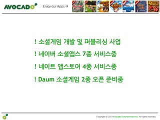 Enjoy our Apps 




! 소셜게임 개발 및 퍼블리싱 사업
! 네이버 소셜앱스 7종 서비스중

! 네이트 앱스토어 4종 서비스중

! Daum 소셜게임 2종 오픈 준비중




                     Copyright ⓒ 2011 Avocado Entertainment Inc. All rights reserved.
 
