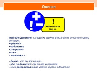 Оценка




Принцип действия: Смещение фокуса внимания на внешнюю оценку
ситуации.
•нравится
•любопытно
•раздражает
•важно
•сомневаюсь

- Важно, что вы всё поняли.
- Мне любопытно: как вы все успеваете.
- Всех раздражает ваше умение хорошо одеваться.
 