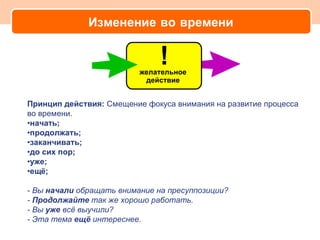Изменение во времени




Принцип действия: Смещение фокуса внимания на развитие процесса
во времени.
•начать;
•продолжать;
•заканчивать;
•до сих пор;
•уже;
•ещё;

- Вы начали обращать внимание на пресуппозиции?
- Продолжайте так же хорошо работать.
- Вы уже всё выучили?
- Эта тема ещё интереснее.
 