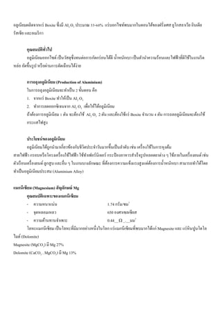 อลูเนียมผลิตจากแร่ Boxite ซึ่งมี AI2 O3 ประมาณ 55-60% แร่บอกไซท์พบมากในตอนใต้ของฝรั่งเศส ยูโกสลาเวีย อินเดีย
รัสเซีย และอเมริกา
คุณสมบัติทั่วไป
อลูมิเนียมออกไซด์ เป็นวัสดุซึ่งทนต่อการกัดกร่อนได้ดี น้าหนักเบา เป็นตัวนาความร้อนและไฟฟ้าที่ดีใช้ในงานรีด
หล่อ อัดขึ้นรูป หรือผ่านการตัดเฉือนได้ง่าย
การถลุงอลูมิเนียม (Production of Aluminium)
ในการถลุงอลูมิเนียมจะทาเป็น 2 ขั้นตอน คือ
1. จากแร่ Boxite ทาให้เป็น AI2 O3
2. ทาการลดออกซิเจนจาก AI2 O3 เพื่อให้ได้อลูมิเนียม
ถ้าต้องการอลูมิเนียม 1 ตัน จะต้องใช้ AI2 O3 2 ตัน และต้องใช้แร่ Boxite จานวน 4 ตัน การถลอลูมิเนียมจะต้องใช้
กระแสไฟสูง
ประโยชน์ของอลูมิเนียม
อลูมิเนียมได้ถูกนามาเกี่ยวข้องกับชีวิตประจาวันมากขึ้นเป็นลาดับ เช่น เครื่องใช้ในการหุงต้ม
สายไฟฟ้า กรอบหรือโครงเครื่องใช้ไฟฟ้า ใช้ทาเฟอร์นิเจอร์ กระป๋ องอาหารสาเร็จรูปหลอดยาต่าง ๆ ใช้ภายในเครื่องยนต์ เช่น
ตัวเรือนเครื่องยนต์ ลูกสูบ และอื่น ๆ ในงานบางลักษณะ ที่ต้องการความแข็งแรงสูงแต่ต้องการน้าหนักเบา สามารถทาได้โดย
ทาเป็นอลูมิเนียมประสม (Aluminium Alloy)
แมกนีเซียม (Magnesium) สัญลักษณ์ Mg
คุณสมบัติเฉพาะของแมกนีเซียม
- ความหนาแน่น 1.74 กรัม/ซม3
- จุดหลอมเหลว 650 องศาเซลเซียส
- ความต้านทานจาเพาะ 0.44__ _.__มม2
โลหะแมกนีเซียม เป็นโลหะที่มีมากอย่างหนึ่งในโลก แร่แมกนีเซียมที่พบมากได้แก่ Magnesite และ แร่หินปูนโดโล
ไมต์ (Dolomite)
Magnesite (MgCO3) มี Mg 27%
Dolomite (CaCO3 . MgCO3) มี Mg 13%
 