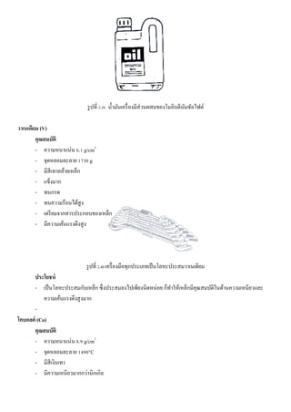 รูปที่ 2.39 น้ามันเครื่องมีส่วนผสมของโมลิบดีนัมซัลไฟต์
วาเนเดียม (V)
คุณสมบัติ
- ความหนาแน่น 6.1 g/cm3
- จุดหลอมละลาย 1730 g
- มีสีเทาคล้ายเหล็ก
- แข็งมาก
- ทนกรด
- ทนความร้อนได้สูง
- เตรียมจากสารประกอบของเหล็ก
- มีความเค้นแรงดึงสูง
รูปที่ 2.40 เครื่องมือทุกประเภทเป็นโลหะประสมวาเนเดียม
ประโยชน์
- เป็นโลหะประสมกับเหล็ก ซึ่งประสมลงไปเพียงนิดหน่อย ก็ทาให้เหล็กมีคุณสมบัติในด้านความเหนียวและ
ความเค้นแรงดึงสูงมาก
-
โคบอลต์ (Co)
คุณสมบัติ
- ความหนาแน่น 8.9 g/cm3
- จุดหลอมละลาย 1490°C
- มีสีเงินเทา
- มีความเหนียวมากกว่านิกเกิล
 