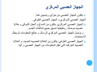 ‫المركزي‬ ‫العصبي‬ ‫الجهاز‬
‫هما‬ ‫رئيسيين‬ ‫جزأين‬ ‫من‬ ‫العصبي‬ ‫الجهاز‬ ‫يتكون‬:
‫الطرفي‬ ‫العصبي‬ ‫الجهاز‬ ‫و‬ ‫المركزي‬ ‫العصبي‬ ‫الجهاز‬.
‫المركزي‬ ‫العصبي‬ ‫الجهاز‬:‫خاليا‬ ‫و‬ ‫الشوكي‬ ‫الحبل‬ ‫و‬ ‫الدماغ‬ ‫من‬ ‫يتكون‬
‫موصله‬ ‫عصبيه‬,‫الجسم‬ ‫نشاطات‬ ‫جميع‬ ‫تنسيق‬ ‫وظيفتها‬.
‫يح‬ ‫ثم‬ ‫المعلومات‬ ‫يعالج‬ ‫و‬ ‫الرسائل‬ ‫المركزي‬ ‫العصبي‬ ‫الجهاز‬ ‫يوصل‬ ‫و‬‫لل‬
‫االستجابات‬.
‫الطرفي‬ ‫العصبي‬ ‫الجهاز‬:‫الخاليا‬ ‫من‬ ‫يتكون‬‫العصبيه‬‫الحسيه‬,‫الخ‬ ‫و‬‫اليا‬
‫العصبيه‬‫الحركيه‬‫اليه‬ ‫و‬ ‫العصبي‬ ‫الجهاز‬ ‫من‬ ‫المعلومات‬ ‫تنقل‬ ‫التي‬.
 