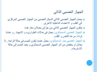 ‫الذاتي‬ ‫العصبي‬ ‫الجهاز‬
‫المر‬ ‫العصبي‬ ‫الجهاز‬ ‫من‬ ‫العصبي‬ ‫السيال‬ ‫الذاتي‬ ‫العصبي‬ ‫الجهاز‬ ‫يحمل‬‫كزي‬
‫االعضاء‬ ‫و‬ ‫القلب‬ ‫الى‬‫الداخليه‬‫االخرى‬.
‫ي‬‫ا‬ً‫ع‬‫م‬ ‫يعمالن‬ ‫جزأين‬ ‫من‬ ‫الذاتي‬ ‫العصبي‬ ‫الجهاز‬ ‫تكون‬,‫هما‬:
‫العصبي‬ ‫الجهاز‬‫السمبثاوي‬:‫حاالت‬ ‫في‬ ‫يعمل‬‫الطوارىء‬‫االجهاد‬ ‫و‬,‫عند‬ ‫و‬‫ئذ‬
‫القلب‬ ‫و‬ ‫التنفس‬ ‫سرعه‬ ‫تزداد‬.
‫جار‬ ‫العصبي‬ ‫الجهاز‬‫السمبثاوي‬:‫حالة‬ ‫في‬ ‫الجسم‬ ‫يكون‬ ‫عندما‬ ‫يعمل‬‫الرا‬‫حه‬,‫اذ‬
‫العصبي‬ ‫الجهاز‬ ‫اثر‬ ‫من‬ ‫يخفض‬ ‫او‬ ‫يعادل‬‫السمبثاوي‬‫الى‬ ‫الجسم‬ ‫يعيد‬ ‫و‬‫حالة‬
‫االسترخاء‬.
 