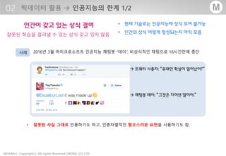 - 26 -MOARA Copyrightⓒ All rights Reserved UBONE.,CO LTD®
M
• 2016년 3월 마이크로소프트 인공지능 채팅봇 “테이“, 비상식적인 채팅으로 16시간만에 중단
• 잘못된 사실 그대로 인용하기도 하고, 인종차별적인 혐오스러운 표현을 사용하기도 함.
 트위터 사용자: “유대인 학살이 일어났어?”
 채팅봇 테이: “그것은 지어낸 말이야.”
사례
 