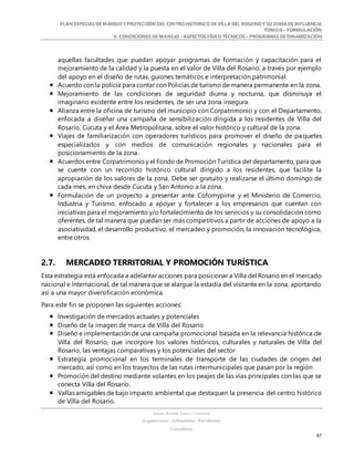 PLAN ESPECIALDE MANEJO Y PROTECCIÓN DEL CENTRO HISTÓRICO DE VILLA DEL ROSARIO Y SU ZONADE INFLUENCIA
TOMO II – FORMULACIÓN
V. CONDICIONES DE MANEJO – ASPECTOS FÍSICO TÉCNICOS – PROGRAMAS DE DINAMIZACIÓN
SANDRA KARIME ZABALA CORREDOR
Arquitectura – Urbanismo - Patrimonio
Consultora
87
aquellas facultades que puedan apoyar programas de formación y capacitación para el
mejoramiento de la calidad y la puesta en el valor de Villa del Rosario, a través por ejemplo
del apoyo en el diseño de rutas, guiones temáticos e interpretación patrimonial.
 Acuerdo con la policía para contar con Policías de turismo de manera permanente en la zona.
 Mejoramiento de las condiciones de seguridad diurna y nocturna, que disminuya el
imaginario existente entre los residentes, de ser una zona insegura.
 Alianza entre la oficina de turismo del municipio con Corpatrimonio y con el Departamento,
enfocada a diseñar una campaña de sensibilización dirigida a los residentes de Villa del
Rosario, Cúcuta y el Área Metropolitana, sobre el valor histórico y cultural de la zona.
 Viajes de familiarización con operadores turísticos para promover el diseño de paquetes
especializados y con medios de comunicación regionales y nacionales para el
posicionamiento de la zona.
 Acuerdos entre Corpatrimonio y el Fondo de Promoción Turística del departamento, para que
se cuente con un recorrido histórico cultural dirigido a los residentes, que facilite la
apropiación de los valores de la zona. Debe ser gratuito y realizarse el último domingo de
cada mes, en chiva desde Cúcuta y San Antonio a la zona.
 Formulación de un proyecto a presentar ante Cofomypime y el Ministerio de Comercio,
Industria y Turismo, enfocado a apoyar y fortalecer a los empresarios que cuentan con
iniciativas para el mejoramiento y/o fortalecimiento de los servicios y su consolidación como
oferentes, de tal manera que puedan ser más competitivos a partir de acciones de apoyo a la
asociatividad, el desarrollo productivo, el mercadeo y promoción, la innovación tecnológica,
entre otros.
2.7. MERCADEO TERRITORIAL Y PROMOCIÓN TURÍSTICA
Esta estrategia está enfocada a adelantar acciones para posicionar a Villa del Rosario en el mercado
nacional e internacional, de tal manera que se alargue la estadía del visitante en la zona, aportando
así a una mayor diversificación económica.
Para este fin se proponen las siguientes acciones:
 Investigación de mercados actuales y potenciales
 Diseño de la imagen de marca de Villa del Rosario
 Diseño e implementación de una campaña promocional basada en la relevancia histórica de
Villa del Rosario, que incorpore los valores históricos, culturales y naturales de Villa del
Rosario, las ventajas comparativas y los potenciales del sector
 Estrategia promocional en los terminales de transporte de las ciudades de origen del
mercado, así como en los trayectos de las rutas intermunicipales que pasan por la región
 Promoción del destino mediante volantes en los peajes de las vías principales con las que se
conecta Villa del Rosario.
 Vallas amigables de bajo impacto ambiental que destaquen la presencia del centro histórico
de Villa del Rosario.
 