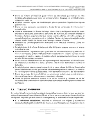 PLAN ESPECIALDE MANEJO Y PROTECCIÓN DEL CENTRO HISTÓRICO DE VILLA DEL ROSARIO Y SU ZONADE INFLUENCIA
TOMO II – FORMULACIÓN
V. CONDICIONES DE MANEJO – ASPECTOS FÍSICO TÉCNICOS – PROGRAMAS DE DINAMIZACIÓN
SANDRA KARIME ZABALA CORREDOR
Arquitectura – Urbanismo - Patrimonio
Consultora
88
 Diseño de material promocional, guías y mapas de alta calidad que destaque las rutas
temáticas y los atractivos, así como los servicios turísticos de apoyo a la actividad: hoteles,
restaurantes, cafés, etc.
 Acuerdos con otros lugares de interés del país, para la promoción conjunta como lugares
patrimoniales.
 Diseño de una estrategia promocional a través de las tecnologías de información y
comunicación.
 Diseño e implementación de una estrategia promocional que integre los esfuerzos de los
empresarios de la zona, con la oficina de turismo del municipio, así como con el Fondo de
Promoción Turística departamental que incluya volantes, afiches, entre otros, dirigida al
mercado fronterizo, a los residentes de la ciudad de Cúcuta, a los huéspedes alojados en los
diversos hoteles de Villa del Rosario y de Cúcuta y su área de influencia.
 Proyección de un video promocional de la zona en las rutas que conectan a Cúcuta con
Venezuela.
 Fortalecimiento de la oficina de turismo de Villa del Rosario para que promueva el turismo
cultural de la zona.
 Fortalecimiento de Corpatrimonio para que cuente con recursos económicos que faciliten su
labor de promoción y gestión del BIC Casa Natalicia de Santander, así como la puesta en valor
y adecuación de los otros espacios de carácter cultural, que apoyen y diversifiquen la puesta
en valor del parque Grancolombiano.
 Formulación por parte del municipio de un proyecto para el mejoramiento de las condiciones
de infraestructura turística de la zona, a presentar ante el Fondo de Promoción Turística de
Colombia.
 Fortalecimiento de los procesos de integración de la oferta cultural de Villa del Rosario a los
productos turísticos culturales que ofrece el departamento y la ciudad de Cúcuta, a través de
las acciones promocionales que adelanta el Fondo de Promoción Turística del departamento
 Diseño de un mapa del centro histórico, con un recorrido tentativo que permita orientar e
informar a los visitantes sobre sus valores históricos y culturales.
 Diseño de guiones temáticos alusivos a los valores históricos y culturales de los BIC
localizados en el centro histórico y articulación de los mismos al material promocional de Villa
del Rosario.
2.8. TURISMO SOSTENIBLE
Se requiere la implementación de buenas prácticas para la promoción de un turismo que aporte a
las tres dimensiones del desarrollo sostenible, de tal forma que su prevengan y mitiguen al máximo
los impactos negativos que esta actividad puede generar y se maximicen los impactos positivos:
 A la dimensión sociocultural: mediante la promoción del respeto y autenticidad
sociocultural de la población de Villa del Rosario, el Área Metropolitana y el departamento de
 