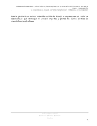 PLAN ESPECIALDE MANEJO Y PROTECCIÓN DEL CENTRO HISTÓRICO DE VILLA DEL ROSARIO Y SU ZONADE INFLUENCIA
TOMO II – FORMULACIÓN
V. CONDICIONES DE MANEJO – ASPECTOS FÍSICO TÉCNICOS – PROGRAMAS DE DINAMIZACIÓN
SANDRA KARIME ZABALA CORREDOR
Arquitectura – Urbanismo - Patrimonio
Consultora
90
Para la gestión de un turismo sostenible en Villa del Rosario se requiere crear un comité de
sostenibilidad que identifique los posibles impactos y plantee las buenas prácticas de
sostenibilidad, según el caso.
 