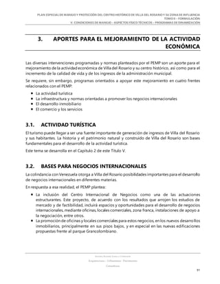 PLAN ESPECIALDE MANEJO Y PROTECCIÓN DEL CENTRO HISTÓRICO DE VILLA DEL ROSARIO Y SU ZONADE INFLUENCIA
TOMO II – FORMULACIÓN
V. CONDICIONES DE MANEJO – ASPECTOS FÍSICO TÉCNICOS – PROGRAMAS DE DINAMIZACIÓN
SANDRA KARIME ZABALA CORREDOR
Arquitectura – Urbanismo - Patrimonio
Consultora
91
3. APORTES PARA EL MEJORAMIENTO DE LA ACTIVIDAD
ECONÓMICA
Las diversas intervenciones programadas y normas planteados por el PEMP son un aporte para el
mejoramiento de la actividadeconómica de Villa del Rosario y su centro histórico, así como para el
incremento de la calidad de vida y de los ingresos de la administración municipal.
Se requiere, sin embargo, programas orientados a apoyar este mejoramiento en cuatro frentes
relacionados con el PEMP:
 La actividad turística
 La infraestructura y normas orientadas a promover los negocios internacionales
 El desarrollo inmobiliario
 El comercio y los servicios
3.1. ACTIVIDAD TURÍSTICA
El turismo puede llegar a ser una fuente importante de generación de ingresos de Villa del Rosario
y sus habitantes. La historia y el patrimonio natural y construido de Villa del Rosario son bases
fundamentales para el desarrollo de la actividad turística.
Este tema se desarrolla en el Capítulo 2 de este Título V.
3.2. BASES PARA NEGOCIOS INTERNACIONALES
La colindancia con Venezuela otorga a Villa del Rosario posibilidades importantes para el desarrollo
de negocios internacionales en diferentes materias.
En respuesta a esa realidad, el PEMP plantea:
 La inclusión del Centro Internacional de Negocios como una de las actuaciones
estructurantes. Este proyecto, de acuerdo con los resultados que arrojen los estudios de
mercado y de factibilidad, incluirá espacios y oportunidades para el desarrollo de negocios
internacionales, mediante oficinas, locales comerciales, zona franca, instalaciones de apoyo a
la negociación, entre otros.
 La promoción de oficinas y locales comerciales para estos negocios, en los nuevos desarrollos
inmobiliarios, principalmente en sus pisos bajos, y en especial en las nuevas edificaciones
propuestas frente al parque Grancolombiano.
 