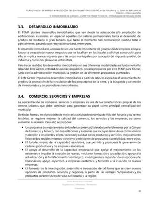 PLAN ESPECIALDE MANEJO Y PROTECCIÓN DEL CENTRO HISTÓRICO DE VILLA DEL ROSARIO Y SU ZONADE INFLUENCIA
TOMO II – FORMULACIÓN
V. CONDICIONES DE MANEJO – ASPECTOS FÍSICO TÉCNICOS – PROGRAMAS DE DINAMIZACIÓN
SANDRA KARIME ZABALA CORREDOR
Arquitectura – Urbanismo - Patrimonio
Consultora
92
3.3. DESARROLLO INMOBILIARIO
El PEMP plantea desarrollos inmobiliarios que van desde la adecuación y/o ampliación de
edificaciones existentes, en especial aquellas con valores patrimoniales, hasta el desarrollo de
predios de mediano o gran tamaño que hasta el momento han permanecido baldíos total o
parcialmente, pasando por renovación urbana, entre otros.
El desarrollo inmobiliario, además de ser una fuente importante de generación de empleos, apoya a
futuro la creación de nuevos negocios que se localicen en los locales y oficinas construidos para
ello, e implica nuevos ingresos para las arcas municipales por concepto de impuesto predial, de
industria y comercio, plusvalías, entre otros.
Para hacer realidad los desarrollos inmobiliarios en sus diferentes modalidades es fundamental la
labor del Ente Gestor, entidad de asociación público-privada propuesta por este PEMP para liderar,
junto con la administración municipal, la gestión de las diferentes propuestas planteadas.
El Ente Gestor impulsa los desarrollos inmobiliarios a partir de labores asociadas al saneamiento de
predios, la promoción de la vinculación de los propietarios de la tierra, y la búsqueda y obtención
de inversionistas y de promotores inmobiliarios.
3.4. COMERCIO, SERVICIOS Y EMPRESAS
La concentración de comercio, servicios y empresas, es una de las características propias de los
centros urbanos que debe continuar para garantizar su papel como principal centralidad del
municipio.
De todas formas, en el propósito de mejorar la actividad económica de Villa del Rosario y su centro
histórico, se requiere mejorar la calidad del comercio, los servicios y las empresas, así como
aumentar su número. Para ello se propone:
 Un programa de mejoramiento de la oferta comercial, liderado preferiblemente por la Cámara
de Comercio y Fenalco, con capacitaciones y asesorías que incluyan temas tales como servicio
y atención a los clientes; oferta, variedad y calidad de los productos y servicios; mejoramiento
físico de los establecimientos; vitrinismo y exhibición de productos; contabilidad, entre otros.
 El fortalecimiento de la capacidad asociativa, que permita y promueva la generación de
cadenas productivas y de empresas asociativas.
 El apoyo al desarrollo de la capacidad empresarial que apoye el mejoramiento de las
existentes e impulse la creación de nuevas, mediante formación y capacitación, apoyo a la
actualización y el fortalecimiento tecnológico, investigación y capacitación en opciones de
financiación, apoyo específico a empresas existentes, y fomento a la creación de nuevas
empresas.
 El fomento de la investigación, desarrollo e innovación, de tal forma que se creen nuevas
opciones de productos, servicios y negocios, a partir de las ventajas comparativas y los
productos característicos de Villa del Rosario y la región.
 