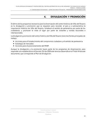 PLAN ESPECIALDE MANEJO Y PROTECCIÓN DEL CENTRO HISTÓRICO DE VILLA DEL ROSARIO Y SU ZONADE INFLUENCIA
TOMO II – FORMULACIÓN
V. CONDICIONES DE MANEJO – ASPECTOS FÍSICO TÉCNICOS – PROGRAMAS DE DINAMIZACIÓN
SANDRA KARIME ZABALA CORREDOR
Arquitectura – Urbanismo - Patrimonio
Consultora
94
4. DIVULGACIÓN Y PROMOCIÓN
El último de los programas necesarios para la dinamización del centro histórico de Villa del Rosario
es la divulgación y promoción que se requieren para recordar al país y a Latinoamérica la
importancia histórica de Villa del Rosario, fortalecer el sentido de pertenencia por parte de los
ciudadanos, y promover la visita al lugar por parte de visitantes y turistas nacionales e
internacionales.
La divulgación y promoción del centro histórico de Villa del Rosario tiene tres frentes principales de
trabajo:
 Acciones para el fortalecimiento del compromiso ciudadano y el sentido de pertenencia
 Estrategia de mercadeo
 Acciones para el posicionamiento del PEMP.
Aunque la divulgación y la promoción hacen parte de los programas de dinamización, para
responder a lo establecidoen el Decreto 763 de 2009 este tema se desarrolla en el Título VII de este
documento, que corresponde al Plan de Divulgación.
 