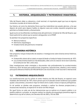 PLAN ESPECIALDE MANEJO Y PROTECCIÓN DEL CENTRO HISTÓRICO DE VILLA DEL ROSARIO Y SU ZONADE INFLUENCIA
TOMO II – FORMULACIÓN
V. CONDICIONES DE MANEJO – ASPECTOS FÍSICO TÉCNICOS – PROGRAMAS DE DINAMIZACIÓN
SANDRA KARIME ZABALA CORREDOR
Arquitectura – Urbanismo - Patrimonio
Consultora
79
1. HISTORIA, ARQUEOLOGÍA Y PATRIMONIO INMATERIAL
Villa del Rosario debe su relevancia y nivel nacional, al importante papel que tuvo en algunos
momentos cruciales de la historia del país.
Esa historia, así como los elementos físicos que hoy materializan ese pasado glorioso, y los que
dejaron de existir pero dejaron huellas en algunos casos aún ocultas, requieren programas que
permitan su fortalecimiento y afianzamiento.
Igual ocurre con las diferentes manifestaciones del patrimonio inmaterial de Villa del Rosario, que
hacen parte de los valores que se quieren salvaguardar con el PEMP.
Se plantean tres programas específicos:
 Memoria histórica
 Patrimonio arqueológico
 Fortalecimiento del patrimonio inmaterial
1.1. MEMORIA HISTÓRICA
Este programa incluye el desarrollo de estudios e investigaciones sobre diversos temas históricos,
tales como:
 El desarrollo urbano de la ciudad, en especial desde su fundación hasta el terremoto de 1875.
 Los acontecimientos históricos más destacados, tales como la creación de la Gran Colombia,
la Constitución de 1821, entre otras.
Estas investigaciones están orientadas a documentar más profundamente los acontecimientos
históricos y servir de base para publicaciones, programas, capacitaciones, cátedras y otros medios
para que la relevancia histórica de Villa del Rosario sea reconocida a nivel nacional e internacional.
1.2. PATRIMONIO ARQUEOLÓGICO
Las transformaciones que ha sufrido el centro histórico de Villa del Rosario, en especial como
resultado del terremoto de 1875, hacen pensar que en el subsuelo existan evidencias que pueden
ayudar a documentar y reconstruir mejor la historia de la ciudad, incluso en épocas prehispánicas.
En tal sentido se plantea este programa, orientado a realizar las diversas prospecciones y
excavaciones necesarias, en especial en el sector de Villa Antigua.
De igual forma, en cada una de las intervenciones que se realicen en el espacio público o en
predios públicos o privados, se requiere realizar los estudios de arqueología preventiva según lo
determina la Ley de la Cultura y los Decretos 833 de 2002 y 763 de 2009.
 