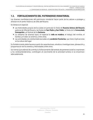 PLAN ESPECIALDE MANEJO Y PROTECCIÓN DEL CENTRO HISTÓRICO DE VILLA DEL ROSARIO Y SU ZONADE INFLUENCIA
TOMO II – FORMULACIÓN
V. CONDICIONES DE MANEJO – ASPECTOS FÍSICO TÉCNICOS – PROGRAMAS DE DINAMIZACIÓN
SANDRA KARIME ZABALA CORREDOR
Arquitectura – Urbanismo - Patrimonio
Consultora
80
1.3. FORTALECIMIENTO DEL PATRIMONIO INMATERIAL
Las diversas manifestaciones del patrimonio inmaterial hacen parte de los valores a proteger y
afianzar en el centro histórico de Villa del Rosario.
Se destaca en especial:
 Las festividades propias de la ciudad, en particular la fiesta de Nuestra Señora del Rosario
patrona de Villa del Rosario, las fiestas de San Pedro y San Pablo, la fiesta de la Inmaculada
Concepción y el festival de la Cachama
 La artesanía de diversos tipos, en especial la talla en madera, el trabajo del mimbre, el
bambú y el ratán, la cerámica, entre otras.
 Las actividades y la cotidianidad asociadas a la condición fronteriza, que tiene implicaciones
en la cultura del lugar
Su fortalecimiento debe hacerse a partir de capacitaciones, estudios e investigaciones, planeación y
programación de los eventos y festividades, entre otros.
Son temas que además de contribuir al afianzamiento del sentido de pertenencia de los rosarienses
y los nortesantanderianos, contribuyen al crecimiento de la actividad turística si se encaminan
adecuadamente.
 