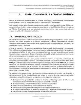 PLAN ESPECIALDE MANEJO Y PROTECCIÓN DEL CENTRO HISTÓRICO DE VILLA DEL ROSARIO Y SU ZONADE INFLUENCIA
TOMO II – FORMULACIÓN
V. CONDICIONES DE MANEJO – ASPECTOS FÍSICO TÉCNICOS – PROGRAMAS DE DINAMIZACIÓN
SANDRA KARIME ZABALA CORREDOR
Arquitectura – Urbanismo - Patrimonio
Consultora
81
2. FORTALECIMIENTO DE LA ACTIVIDAD TURÍSTICA
Una de las principales potencialidades de Villa del Rosario y sus habitantes es el turismo que se
puede generar a partir de sus valores históricos, patrimoniales y ambientales.
Este capítulo recoge tanto algunas consideraciones iniciales sobre la situación actual del turismo,
como unos lineamientos y programas para conseguir que el potencial turístico del centro histórico
de Villa del Rosario pase a ser una actividad económica relevante y una oportunidad real para
mejorar la calidad de vida de sus habitantes.
2.1. CONSIDERACIONES INICIALES
El centro histórico de Villa del Rosario reúne valores culturales de gran importancia para la historia
nacional, los cuales, sumados a los valores ambientales y urbanos, conforman un conjunto
armónico, especialmente sobresaliente en el sector del parque Grancolombiano, que resulta de
interés para turistas y visitantes.
A pesar de lo anterior y de la relevancia de Villa del Rosario para la historia nacional y suramericana,
Villa del Rosario no ha sido hasta el momento un destino turístico debido a múltiples factores tanto
generales como la falta de promoción, como específicos por ejemplo los problemas del parque
Grancolombiano causados por el paso de la vía internacional, la falta de protección del patrimonio,
el manejo inadecuado de los usos del suelo, entre otros.
Es importante destacar que el turismo, como actividad económica, es una de las posibilidades de
desarrollo económico de los lugareños. Tal como lo plantea la Organización Mundial del Turismo
OMT y la Conferencia de las Naciones Unidas para el Comercio y el Desarrollo UNCTAD, el turismo
es uno de los “motores de desarrollo” para los países menos desarrollados ya que por una parte
provoca la dinamización de la economía por su “intersectorialidad” y efecto multiplicador y
adicionalmente “su carácter de actividad prestacional de servicios basada en prestaciones personales
in situ” (UNCTAD-OMT, 2002).
Se requieren diversas estrategias y acciones que conlleven a su puesta en valor y al desarrollo y
aprovechamiento de las oportunidades que brinda el turismo, de una manera responsable,
sostenible y competitiva, las cuales se organizan en los siguientes programas:
 El mejoramiento general de las condiciones de Villa del Rosario y su zona de influencia, en
aspectos no necesariamente relacionados con la actividad turística.
 El mejoramiento y complementación de la infraestructura turística.
 La actuación en los atractivos turísticos en Villa del Rosario.
 La organización, mejoramiento y ampliación de los productos turísticos.
 El apoyo al mejoramiento de la calidad del servicio y a la generación de cadenas de valor.
 La organización de acciones y programas de mercadeo territorial.
 