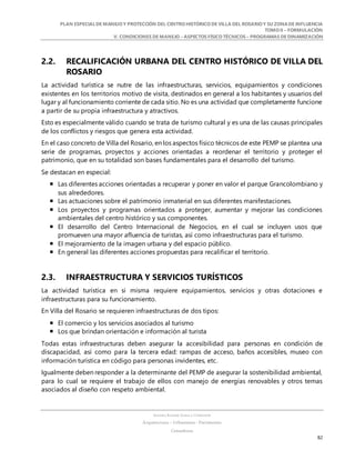 PLAN ESPECIALDE MANEJO Y PROTECCIÓN DEL CENTRO HISTÓRICO DE VILLA DEL ROSARIO Y SU ZONADE INFLUENCIA
TOMO II – FORMULACIÓN
V. CONDICIONES DE MANEJO – ASPECTOS FÍSICO TÉCNICOS – PROGRAMAS DE DINAMIZACIÓN
SANDRA KARIME ZABALA CORREDOR
Arquitectura – Urbanismo - Patrimonio
Consultora
82
2.2. RECALIFICACIÓN URBANA DEL CENTRO HISTÓRICO DE VILLA DEL
ROSARIO
La actividad turística se nutre de las infraestructuras, servicios, equipamientos y condiciones
existentes en los territorios motivo de visita, destinados en general a los habitantes y usuarios del
lugar y al funcionamiento corriente de cada sitio. No es una actividad que completamente funcione
a partir de su propia infraestructura y atractivos.
Esto es especialmente válido cuando se trata de turismo cultural y es una de las causas principales
de los conflictos y riesgos que genera esta actividad.
En el caso concreto de Villa del Rosario, en los aspectos físico técnicos de este PEMP se plantea una
serie de programas, proyectos y acciones orientadas a reordenar el territorio y proteger el
patrimonio, que en su totalidad son bases fundamentales para el desarrollo del turismo.
Se destacan en especial:
 Las diferentes acciones orientadas a recuperar y poner en valor el parque Grancolombiano y
sus alrededores.
 Las actuaciones sobre el patrimonio inmaterial en sus diferentes manifestaciones.
 Los proyectos y programas orientados a proteger, aumentar y mejorar las condiciones
ambientales del centro histórico y sus componentes.
 El desarrollo del Centro Internacional de Negocios, en el cual se incluyen usos que
promueven una mayor afluencia de turistas, así como infraestructuras para el turismo.
 El mejoramiento de la imagen urbana y del espacio público.
 En general las diferentes acciones propuestas para recalificar el territorio.
2.3. INFRAESTRUCTURA Y SERVICIOS TURÍSTICOS
La actividad turística en si misma requiere equipamientos, servicios y otras dotaciones e
infraestructuras para su funcionamiento.
En Villa del Rosario se requieren infraestructuras de dos tipos:
 El comercio y los servicios asociados al turismo
 Los que brindan orientación e información al turista
Todas estas infraestructuras deben asegurar la accesibilidad para personas en condición de
discapacidad, así como para la tercera edad: rampas de acceso, baños accesibles, museo con
información turística en código para personas invidentes, etc.
Igualmente deben responder a la determinante del PEMP de asegurar la sostenibilidad ambiental,
para lo cual se requiere el trabajo de ellos con manejo de energías renovables y otros temas
asociados al diseño con respeto ambiental.
 
