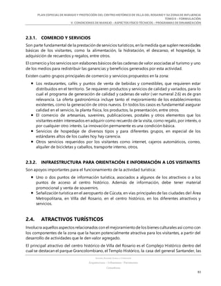 PLAN ESPECIALDE MANEJO Y PROTECCIÓN DEL CENTRO HISTÓRICO DE VILLA DEL ROSARIO Y SU ZONADE INFLUENCIA
TOMO II – FORMULACIÓN
V. CONDICIONES DE MANEJO – ASPECTOS FÍSICO TÉCNICOS – PROGRAMAS DE DINAMIZACIÓN
SANDRA KARIME ZABALA CORREDOR
Arquitectura – Urbanismo - Patrimonio
Consultora
83
2.3.1. COMERCIO Y SERVICIOS
Son parte fundamental de la prestación de servicios turísticos, en la medida que suplen necesidades
básicas de los visitantes, como la alimentación, la hidratación, el descanso, el hospedaje, la
adquisición de recuerdos y regalos, entre otros.
El comercio y los servicios son eslabones básicos de las cadenas de valor asociadas al turismo y uno
de los medios para redistribuir las ganancias y beneficios generados por esta actividad.
Existen cuatro grupos principales de comercio y servicios propuestos en la zona:
 Los restaurantes, cafés y puntos de venta de bebidas y comestibles, que requieren estar
distribuidos en el territorio. Se requieren productos y servicios de calidad y variados, para lo
cual el programa de generación de calidad y cadenas de valor (ver numeral 2.6) es de gran
relevancia. La oferta gastronómica incluye tanto el mejoramiento de los establecimientos
existentes, como la generación de otros nuevos. En todos los casos es fundamental asegurar
calidad en el servicio, la planta física, los productos, la presentación, entre otros.
 El comercio de artesanías, suvenires, publicaciones, postales y otros elementos que los
visitantes estén interesados en adquirir como recuerdo de la visita, como regalo, por interés, o
por cualquier otro interés. La innovación permanente es una condición básica.
 Servicios de hospedaje de diversos tipos y para diferentes grupos, en especial de los
estándares altos de los cuales hoy hay carencia.
 Otros servicios requeridos por los visitantes como internet, cajeros automáticos, correo,
alquiler de bicicletas y caballos, transporte interno, otros.
2.3.2. INFRAESTRUCTURA PARA ORIENTACIÓN E INFORMACIÓN A LOS VISITANTES
Son apoyos importantes para el funcionamiento de la actividad turística:
 Uno o dos puntos de información turística, asociados a algunos de los atractivos o a los
puntos de acceso al centro histórico. Además de información, debe tener material
promocional y venta de souvernirs.
 Señalización turística en el aeropuerto de Cúcuta, en vías principales de las ciudades del Área
Metropolitana, en Villa del Rosario, en el centro histórico, en los diferentes atractivos y
servicios.
2.4. ATRACTIVOS TURÍSTICOS
Involucra aquellos aspectos relacionados con el mejoramientode los bienes culturales así como con
los componentes de la zona que la hacen potencialmente atractiva para los visitantes, a partir del
desarrollo de actividades que le den valor agregado.
El principal atractivo del centro histórico de Villa del Rosario es el Complejo Histórico dentro del
cual se destacan el parque Grancolombiano, el Templo Histórico, la casa del general Santander, las
 