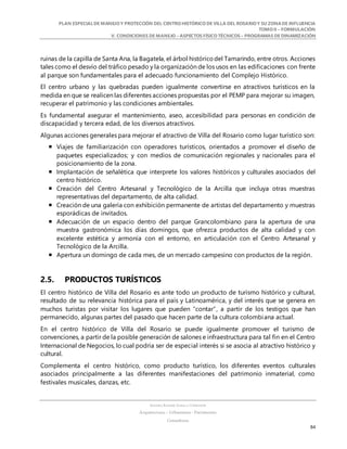 PLAN ESPECIALDE MANEJO Y PROTECCIÓN DEL CENTRO HISTÓRICO DE VILLA DEL ROSARIO Y SU ZONADE INFLUENCIA
TOMO II – FORMULACIÓN
V. CONDICIONES DE MANEJO – ASPECTOS FÍSICO TÉCNICOS – PROGRAMAS DE DINAMIZACIÓN
SANDRA KARIME ZABALA CORREDOR
Arquitectura – Urbanismo - Patrimonio
Consultora
84
ruinas de la capilla de Santa Ana, la Bagatela, el árbol históricodel Tamarindo, entre otros. Acciones
tales como el desvío del tráfico pesado y la organización de los usos en las edificaciones con frente
al parque son fundamentales para el adecuado funcionamiento del Complejo Histórico.
El centro urbano y las quebradas pueden igualmente convertirse en atractivos turísticos en la
medida en que se realicen las diferentes acciones propuestas por el PEMP para mejorar su imagen,
recuperar el patrimonio y las condiciones ambientales.
Es fundamental asegurar el mantenimiento, aseo, accesibilidad para personas en condición de
discapacidad y tercera edad, de los diversos atractivos.
Algunas acciones generales para mejorar el atractivo de Villa del Rosario como lugar turístico son:
 Viajes de familiarización con operadores turísticos, orientados a promover el diseño de
paquetes especializados; y con medios de comunicación regionales y nacionales para el
posicionamiento de la zona.
 Implantación de señalética que interprete los valores históricos y culturales asociados del
centro histórico.
 Creación del Centro Artesanal y Tecnológico de la Arcilla que incluya otras muestras
representativas del departamento, de alta calidad.
 Creación de una galería con exhibición permanente de artistas del departamento y muestras
esporádicas de invitados.
 Adecuación de un espacio dentro del parque Grancolombiano para la apertura de una
muestra gastronómica los días domingos, que ofrezca productos de alta calidad y con
excelente estética y armonía con el entorno, en articulación con el Centro Artesanal y
Tecnológico de la Arcilla.
 Apertura un domingo de cada mes, de un mercado campesino con productos de la región.
2.5. PRODUCTOS TURÍSTICOS
El centro histórico de Villa del Rosario es ante todo un producto de turismo histórico y cultural,
resultado de su relevancia histórica para el país y Latinoamérica, y del interés que se genera en
muchos turistas por visitar los lugares que pueden “contar”, a partir de los testigos que han
permanecido, algunas partes del pasado que hacen parte de la cultura colombiana actual.
En el centro histórico de Villa del Rosario se puede igualmente promover el turismo de
convenciones, a partir de la posible generación de salones e infraestructura para tal fin en el Centro
Internacional de Negocios, lo cual podría ser de especial interés si se asocia al atractivo histórico y
cultural.
Complementa el centro histórico, como producto turístico, los diferentes eventos culturales
asociados principalmente a las diferentes manifestaciones del patrimonio inmaterial, como
festivales musicales, danzas, etc.
 