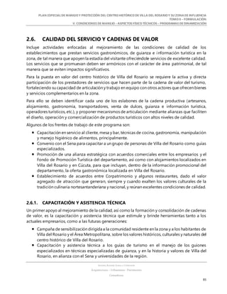 PLAN ESPECIALDE MANEJO Y PROTECCIÓN DEL CENTRO HISTÓRICO DE VILLA DEL ROSARIO Y SU ZONADE INFLUENCIA
TOMO II – FORMULACIÓN
V. CONDICIONES DE MANEJO – ASPECTOS FÍSICO TÉCNICOS – PROGRAMAS DE DINAMIZACIÓN
SANDRA KARIME ZABALA CORREDOR
Arquitectura – Urbanismo - Patrimonio
Consultora
85
2.6. CALIDAD DEL SERVICIO Y CADENAS DE VALOR
Incluye actividades enfocadas al mejoramiento de las condiciones de calidad de los
establecimientos que prestan servicios gastronómicos, de guianza e información turística en la
zona, de tal manera que apoyen la estadía del visitante ofreciéndole servicios de excelente calidad.
Los servicios que se promuevan deben ser armónicos con el carácter de área patrimonial, de tal
manera que se eviten impactos significativos.
Para la puesta en valor del centro histórico de Villa del Rosario se requiere la activa y directa
participación de los prestadores de servicios que hacen parte de la cadena de valor del turismo,
fortaleciendo su capacidad de articulación y trabajo en equipo con otros actores que ofrecen bienes
y servicios complementarios en la zona.
Para ello se deben identificar cada uno de los eslabones de la cadena productiva (artesanos,
alojamiento, gastronomía, transportadores, venta de dulces, guianza e información turística,
operadores turísticos, etc.), y proponer mecanismos de articulación mediante alianzas que faciliten
el diseño, operación y comercialización de productos turísticos con altos niveles de calidad.
Algunos de los frentes de trabajo de este programa son:
 Capacitación en servicio al cliente, mesa y bar, técnicas de cocina, gastronomía, manipulación
y manejo higiénico de alimentos, principalmente.
 Convenio con el Sena para capacitar a un grupo de personas de Villa del Rosario como guías
especializados.
 Promoción de una alianza estratégica con acuerdos comerciales entre los empresarios y el
Fondo de Promoción Turística del departamento, así como con alojamientos localizados en
Villa del Rosario y en Cúcuta, para que incluyan, dentro de la información promocional del
departamento, la oferta gastronómica localizada en Villa del Rosario.
 Establecimiento de acuerdos entre Corpatrimonio y algunos restaurantes, dado el valor
agregado de atracción que generan, siempre y cuando exalten los valores culturales de la
tradición culinaria nortesantanderiana y nacional, y reúnan excelentes condiciones de calidad.
2.6.1. CAPACITACIÓN Y ASISTENCIA TÉCNICA
Un primer apoyo al mejoramiento de la calidad, así como la formación y consolidación de cadenas
de valor, es la capacitación y asistencia técnica que estimule y brinde herramientas tanto a los
actuales empresarios, como a las futuras generaciones:
 Campaña de sensibilización dirigida a la comunidad residente en la zona y a los habitantes de
Villa del Rosario y el Área Metropolitana, sobre los valores históricos, culturales y naturales del
centro histórico de Villa del Rosario.
 Capacitación y asistencia técnica a los guías de turismo en el manejo de los guiones
especializados en técnicas especializadas de guianza, y en la historia y valores de Villa del
Rosario, en alianza con el Sena y universidades de la región.
 