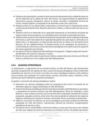 PLAN ESPECIALDE MANEJO Y PROTECCIÓN DEL CENTRO HISTÓRICO DE VILLA DEL ROSARIO Y SU ZONADE INFLUENCIA
TOMO II – FORMULACIÓN
V. CONDICIONES DE MANEJO – ASPECTOS FÍSICO TÉCNICOS – PROGRAMAS DE DINAMIZACIÓN
SANDRA KARIME ZABALA CORREDOR
Arquitectura – Urbanismo - Patrimonio
Consultora
86
 Programa de capacitación y asistencia técnica para el mejoramiento de la calidad de cada uno
de los eslabones de la cadena de valor del turismo, con especial énfasis en gastronomía,
alojamiento, guianza, bilingüismo, servicio al cliente, mercadeo, contabilidad, técnicas de
cocina, manejo higiénico y manipulación de alimentos, mesa y bar, entre otros.
 Asistencia técnica a los alojamientos, restaurantes y comercio para el mejoramiento de las
condiciones de la planta física, dotación, decoración, estética, y mejoramiento del servicio en
general.
 Asistencia técnica en desarrollo de la capacidad empresarial, en formulación de planes de
negocios para nuevos proyectos, y en estrategias para aumentar la capacidad asociativa.
 Asistencia técnica para la formulación de planes de mejoramiento de las unidades productivas
del turismo, a partir del análisis de la capacidad de gestión de cada negocio, enfocados a la
planta física y la decoración, al mejoramiento del servicio al cliente, a la renovación de la
dotación de los establecimientos, al fortalecimiento de las estrategias de promoción y
comercialización, entre otros, y tomar decisiones estratégicas como destino para la captación
de nuevos segmentos de mercado.
 Incorporación de los colegios de Villa del Rosario al programa “Colegios amigos del Turismo”
del Ministerio de Comercio, Industria y Turismo.
 Diseño de una cartilla sobre el patrimonio histórico cultural del centro histórico de Villa del
Rosario y distribución en los colegios del Área Metropolitana.
2.6.2. ALIANZAS ESTRATÉGICAS
La planificación y organización de la actividad turística en Villa del Rosario está directamente
asociada a la generación de cadenas de valor, a partir de alianzas estratégicas entre los diferentes
prestadores de servicios en el sector y de éstos con socios estratégicos externos, tanto públicos
como privados, que participen con conocimiento, recursos, demanda cautiva, visitantes y otros
aportes para hacer realidad los propósitos planteados.
La gestión y concreción de alianzas estratégicas implica:
 Generación de alianzas estratégicas entre los propietarios de la tierra, los dueños de los
diferentes negocios y lugares localizados en Villa del Rosario.
 Creación de alianzas estratégicas entre los empresarios locales, preferiblemente ya asociados,
y prestadores de servicios turísticos del Área Metropolitana, Norte de Santander, y otros
destinos y rutas turísticas cercanas que les permita hacer propuestas conjuntas de circuitos,
programas, paquetes turísticos, entre otros. Para esto se plantea la realización de ruedas de
negocios, participación conjunta en eventos comerciales, ferias y encuentros empresariales.
 Gestión y concreción de alianzas con socios estratégicos para hacer posibles las diferentes
propuestas de Villa del Rosario: inversionistas, Cámaras de Comercio, transportadores,
prestadores de servicios, otros.
 Vinculación de las universidades a los temas turísticos y otros que sirvan para crear cadenas
de valor que integren los servicios educativos con el sector turístico. Se pueden aprovechar
 