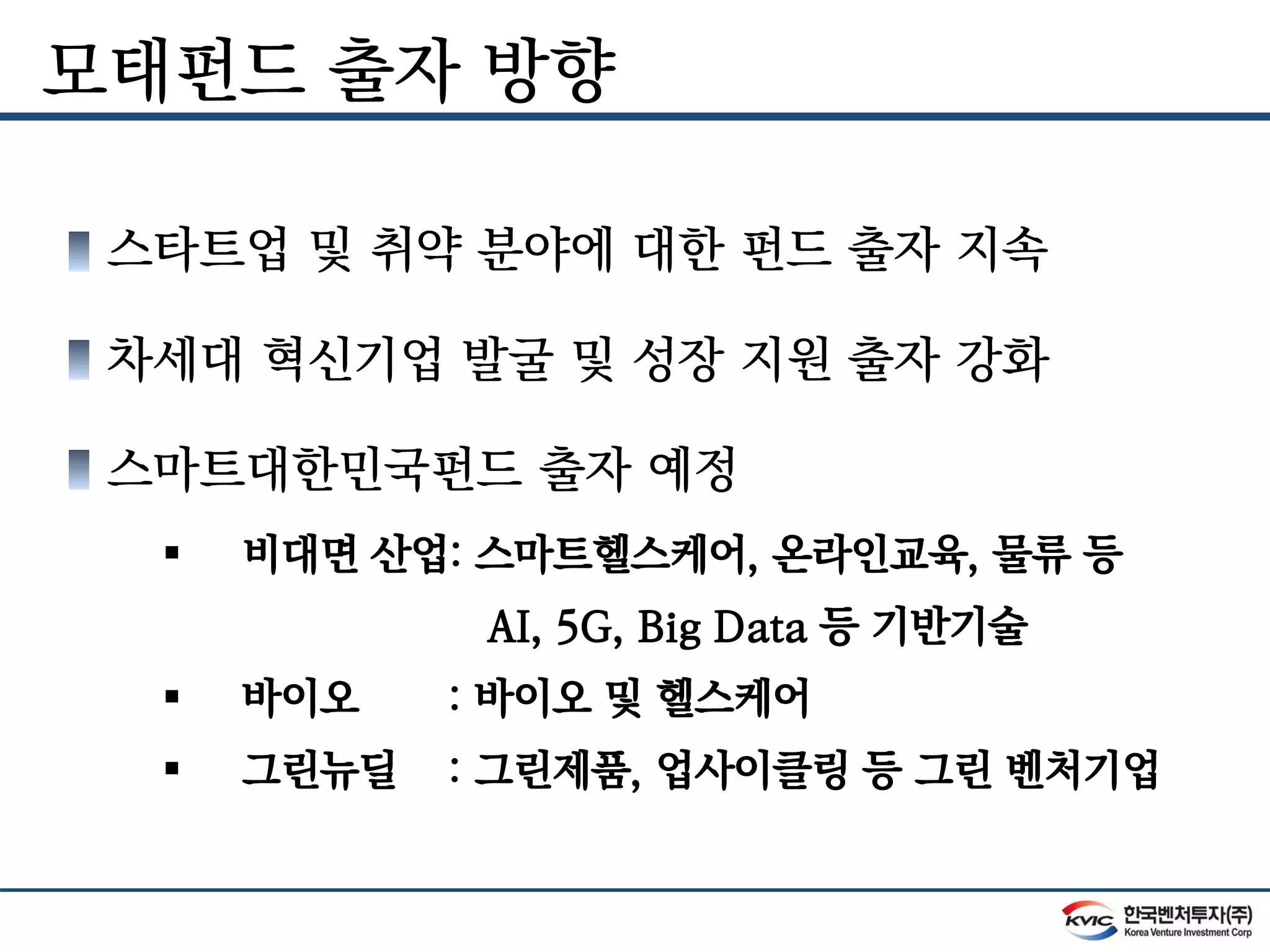 모태펀드 출자 방향
스타트업 및 취약 분야에 대한 펀드 출자 지속
차세대 혁신기업 발굴 및 성장 지원 출자 강화
스마트대한민국펀드 출자 예정
 비대면 산업: 스마트헬스케어, 온라인교육, 물류 등
AI, 5G, Big Data 등 기반기술
 바이오 : 바이오 및 헬스케어
 그린뉴딜 : 그린제품, 업사이클링 등 그린 벤처기업
 