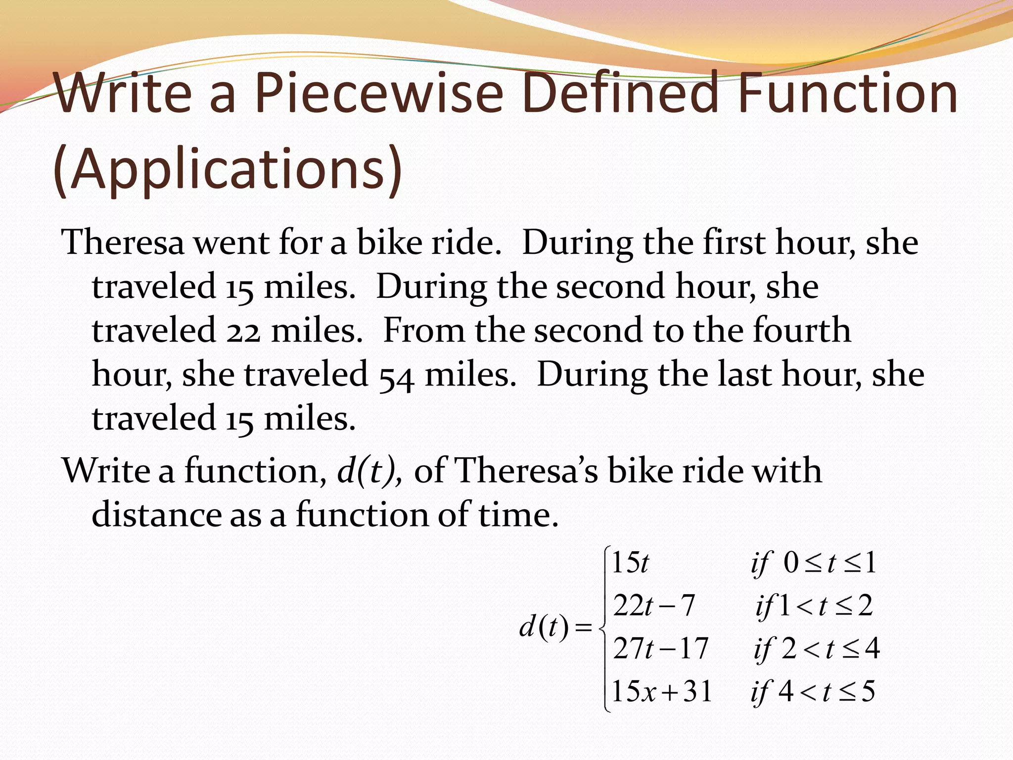 Write a Piecewise Defined Function (Applications)Theresa went for a bike ride.  During the first hour, she traveled 15 miles.  During the second hour, she traveled 22 miles.  From the second to the fourth hour, she traveled 54 miles.  During the last hour, she traveled 15 miles.Write a function, d(t), of Theresa’s bike ride with distance as a function of time.