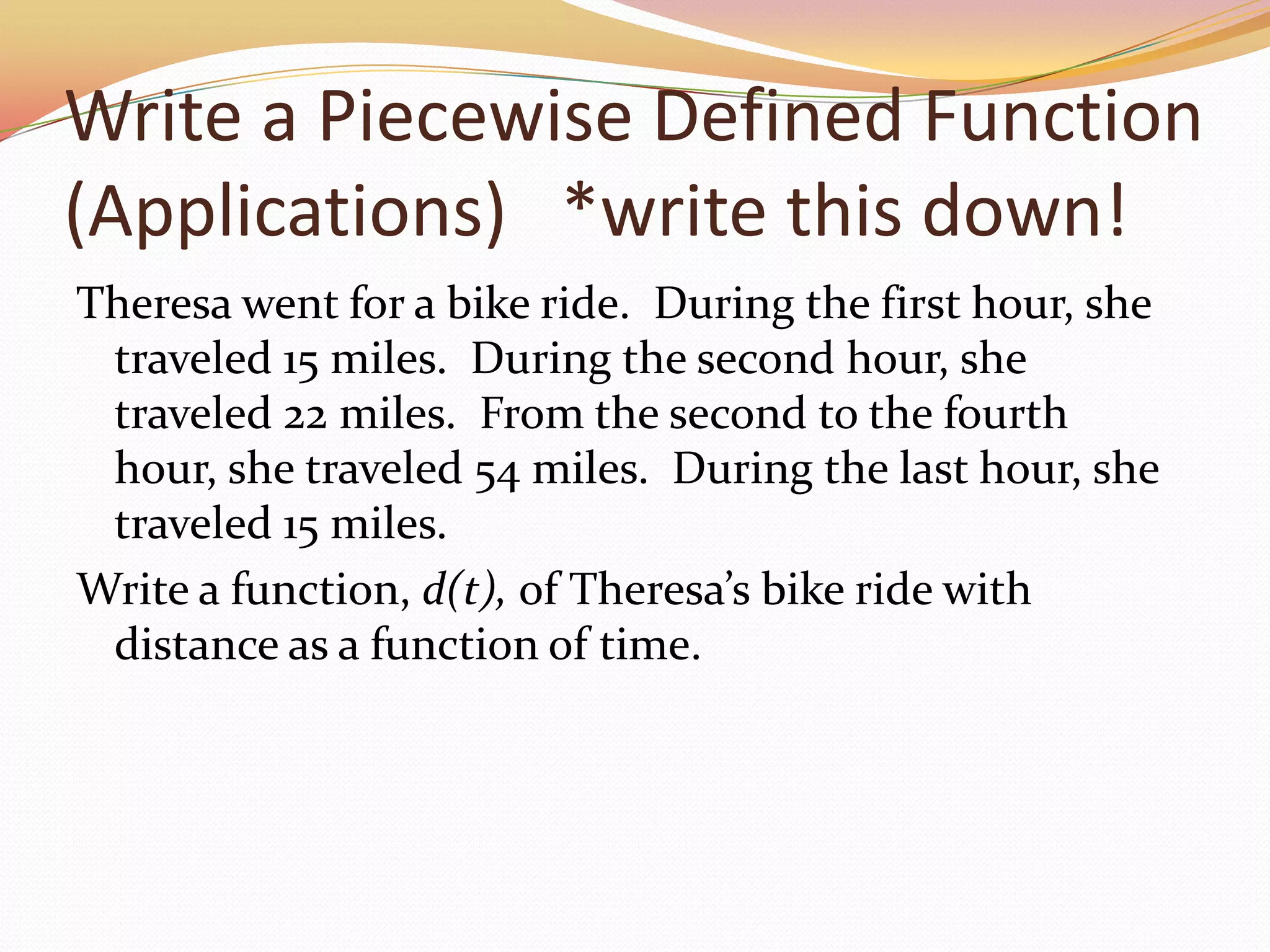 Write a Piecewise Defined Function (Applications)   *write this down!Theresa went for a bike ride.  During the first hour, she traveled 15 miles.  During the second hour, she traveled 22 miles.  From the second to the fourth hour, she traveled 54 miles.  During the last hour, she traveled 15 miles.Write a function, d(t), of Theresa’s bike ride with distance as a function of time.