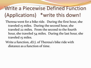 Write a Piecewise Defined Function (Applications)   *write this down!Theresa went for a bike ride.  During the first hour, she traveled 15 miles.  During the second hour, she traveled 22 miles.  From the second to the fourth hour, she traveled 54 miles.  During the last hour, she traveled 15 miles.Write a function, d(t), of Theresa’s bike ride with distance as a function of time.