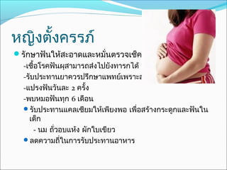 หญิงตั้งครรภ์
รักษาฟันให้สะอาดและหมั่นตรวจเช็คอยู่เสมอ
  -เชื้อโรคฟันผุสามารถส่งไปยังทารกได้
  -รับประทานยาควรปรึกษาแพทย์เพราะส่งผลถึงลูกได้
  -แปรงฟันวันละ 2 ครั้ง
  -พบหมอฟันทุก 6 เดือน
  รับประทานแคลเซียมให้เพียงพอ เพื่อสร้างกระดูกและฟันใน
    เด็ก
      - นม ถัวอบแห้ง ผักใบเขียว
             ่
  ลดความถีในการรับประทานอาหาร
               ่
 