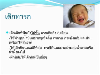 เด็กทารก

เด็กเล็กที่ฟันยังไม่ขึ้น แรกเกิดถึง 6 เดือน
  -ใช้ผ้าชุบนำ้าบีบหมาดๆเช็ดลิ้น เพดาน กระพุ้งแก้มและสัน
  เหงือกให้สะอาด
  -ให้เด็กกินนมแม่ดีที่สุด กรณีกินนมผงอย่าผสมนำ้าตาลหรือ
  นำ้าผึ้งลงไป
  -ฝึกนิสัยให้เด็กกินเป็นมื้อๆ
 