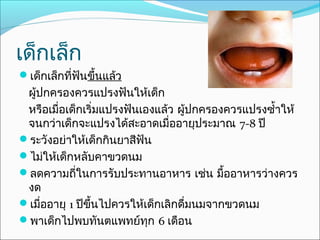 เด็กเล็ก
เด็กเล็กที่ฟันขึ้นแล้ว
 ผู้ปกครองควรแปรงฟันให้เด็ก
 หรือเมื่อเด็กเริ่มแปรงฟันเองแล้ว ผู้ปกครองควรแปรงซำ้าให้
 จนกว่าเด็กจะแปรงได้สะอาดเมื่ออายุประมาณ 7-8 ปี
ระวังอย่าให้เด็กกินยาสีฟัน
ไม่ให้เด็กหลับคาขวดนม
ลดความถี่ในการรับประทานอาหาร เช่น มื้ออาหารว่างควร
 งด
เมื่ออายุ 1 ปีขึ้นไปควรให้เด็กเลิกดื่มนมจากขวดนม
พาเด็กไปพบทันตแพทย์ทุก 6 เดือน
 