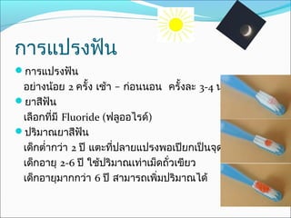 การแปรงฟัน
การแปรงฟัน
 อย่างน้อย 2 ครั้ง เช้า – ก่อนนอน ครั้งละ 3-4 นาที
ยาสีฟัน
 เลือกที่มี Fluoride (ฟลูออไรด์)
ปริมาณยาสีฟัน
 เด็กตำ่ากว่า 2 ปี แตะที่ปลายแปรงพอเปียกเป็นจุดเล็กๆ
 เด็กอายุ 2-6 ปี ใช้ปริมาณเท่าเม็ดถัวเขียว
                                    ่
 เด็กอายุมากกว่า 6 ปี สามารถเพิ่มปริมาณได้
 