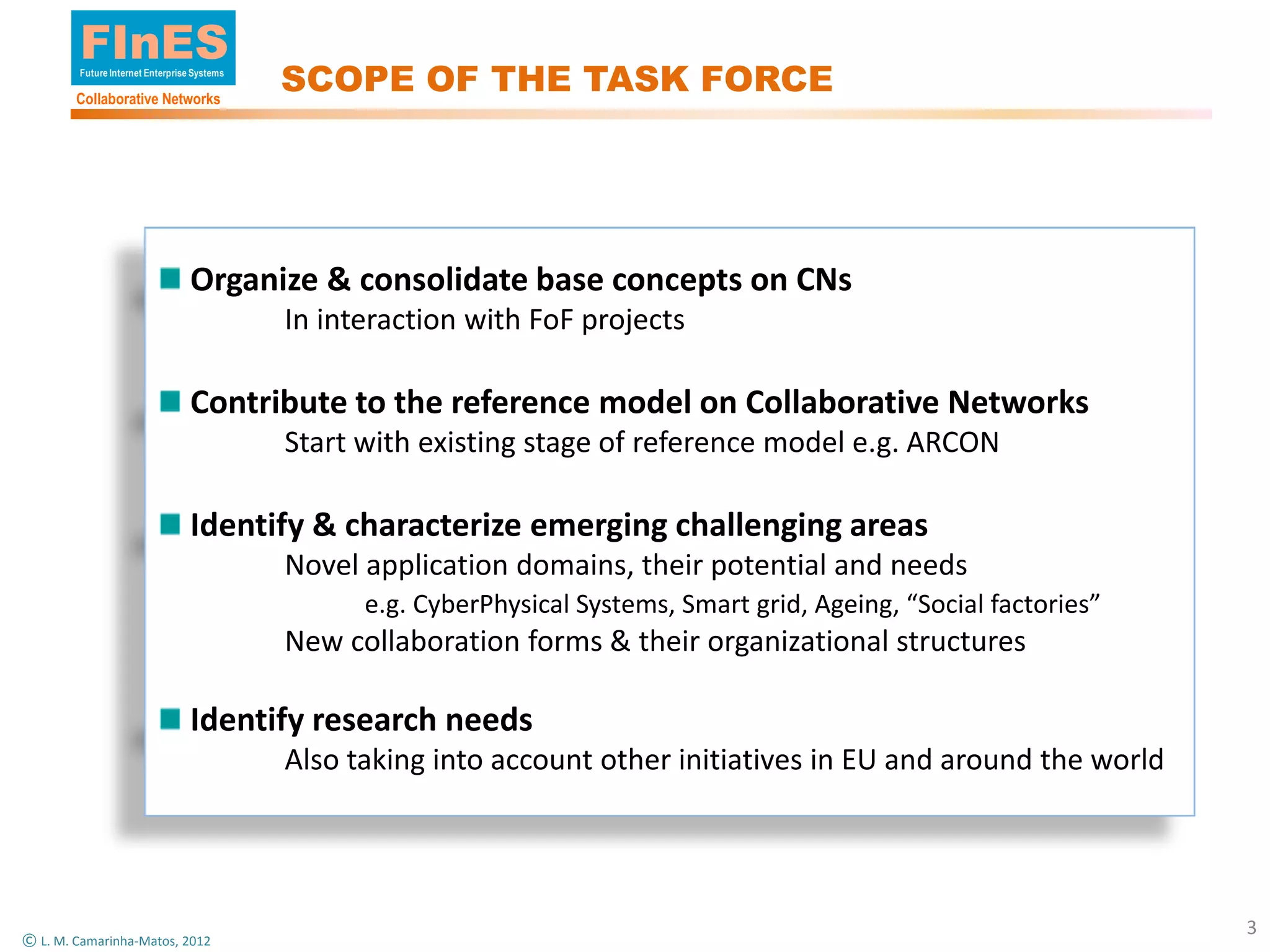 FInES
        Future Internet Enterprise Systems

        Collaborative Networks
                                             SCOPE OF THE TASK FORCE




                                 Organize & consolidate base concepts on CNs
                                             In interaction with FoF projects

                                 Contribute to the reference model on Collaborative Networks
                                             Start with existing stage of reference model e.g. ARCON

                                 Identify & characterize emerging challenging areas
                                             Novel application domains, their potential and needs
                                                   e.g. CyberPhysical Systems, Smart grid, Ageing, “Social factories”
                                             New collaboration forms & their organizational structures

                                 Identify research needs
                                             Also taking into account other initiatives in EU and around the world




                                                                                                                        3
© L. M. Camarinha-Matos, 2012
 