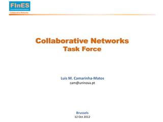 FInES
        Future Internet Enterprise Systems

        Collaborative Networks




                                             Collaborative Networks
                                                   Task Force



                                                  Luis M. Camarinha-Matos
                                                      cam@uninova.pt




                                                          Brussels
                                                         12 Oct 2012
© L. M. Camarinha-Matos, 2012
 