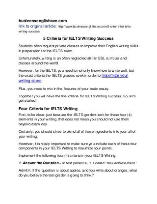 businessenglishace.com
link to original article: http://www.businessenglishace.com/5-criteria-for-ielts-
writing-success/
5 Criteria for IELTS Writing Success
Students often request private classes to improve their English writing skills
in preparation for the IELTS exam.
Unfortunately, writing is an often neglected skill in ESL curricula and
classes around the world.
However, for the IELTS, you need to not only know how to write well, but
the exact criteria the IELTS graders seek in order to maximize your
writing score.
Plus, you need to mix in the features of your basic essay.
Together you will have the five criteria for IELTS Writing success. So, let’s
get started!
Four Criteria for IELTS Writing
First, to be clear, just because the IELTS graders look for these four (4)
elements in your writing, that does not mean you should not use them
beyond exam day.
Certainly, you should strive to blend all of these ingredients into your all of
your writing.
However, it is vitally important to make sure you include each of these four
components in your IELTS Writing to maximize your points.
Implement the following four (4) criteria in your IELTS Writing:
1. Answer the Question – In test parlance, it is called “task achievement.”
Admit it. If the question is about apples, and you write about oranges, what
do you believe the test grader is going to think?
 
