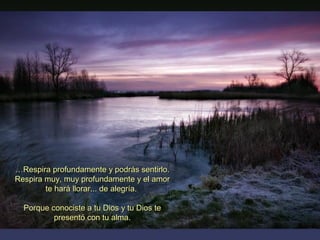 ……Respira profundamente y podrás sentirlo.Respira profundamente y podrás sentirlo.
Respira muy, muy profundamente y el amorRespira muy, muy profundamente y el amor
te hará llorar... de alegría.te hará llorar... de alegría.
Porque conociste a tu Dios y tu Dios tePorque conociste a tu Dios y tu Dios te
presentó con tu alma.presentó con tu alma.
 