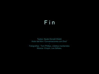 Textos: Neale Donald WalshTextos: Neale Donald Walsh
Autor del libro “Conversaciones con Dios”Autor del libro “Conversaciones con Dios”
II
Fotografías: Tom Phillips, créditos mantenidosFotografías: Tom Phillips, créditos mantenidos
Música: Chopin, Les Silfides,Música: Chopin, Les Silfides,
F i nF i n
 