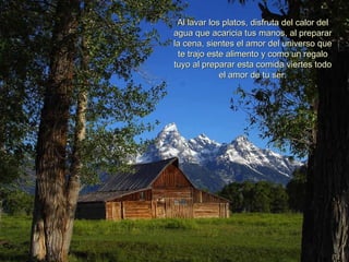 Al lavar los platos, disfruta del calor delAl lavar los platos, disfruta del calor del
agua que acaricia tus manos, al prepararagua que acaricia tus manos, al preparar
la cena, sientes el amor del universo quela cena, sientes el amor del universo que
te trajo este alimento y como un regalote trajo este alimento y como un regalo
tuyo al preparar esta comida viertes todotuyo al preparar esta comida viertes todo
el amor de tu ser.el amor de tu ser.
 