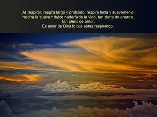 Al respirar, respira largo y profundo, respira lenta y suavemente,
respira la suave y dulce nadería de la vida, tan plena de energía,
tan plena de amor.
Es amor de Dios lo que estas respirando.
 