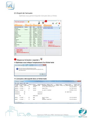  

 

2.5 .Export de l’annuaire
           Optimizze vous permet d’exporter l’annuaire dans un fichier.
 

                                                                 1




                                                                                                            

    1   Cliquez sur le bouton « exporter »
 Optimizze vous indique l’emplacement d’un fichier texte




                                                                      
 L’annuaire a été exporté dans un fichier texte




                                                                                                                                                     




 
                                            Optimizze l’ERP pour PME. Distribué par Utildata 
                                            http://www.optimizze.com                                                    http://www.utildata.com  
 