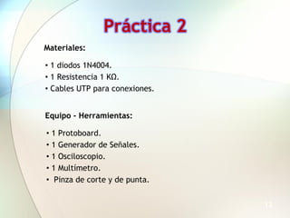 Práctica 2
Materiales:

• 1 diodos 1N4004.
• 1 Resistencia 1 KΩ.
• Cables UTP para conexiones.


Equipo - Herramientas:

• 1 Protoboard.
• 1 Generador de Señales.
• 1 Osciloscopio.
• 1 Multímetro.
• Pinza de corte y de punta.


                                12
 