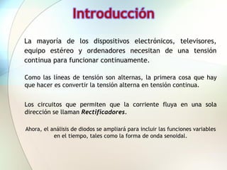 Introducción
La mayoría de los dispositivos electrónicos, televisores,
equipo estéreo y ordenadores necesitan de una tensión
continua para funcionar continuamente.

Como las líneas de tensión son alternas, la primera cosa que hay
que hacer es convertir la tensión alterna en tensión continua.


Los circuitos que permiten que la corriente fluya en una sola
dirección se llaman Rectificadores.

Ahora, el análisis de diodos se ampliará para incluir las funciones variables
           en el tiempo, tales como la forma de onda senoidal.
 