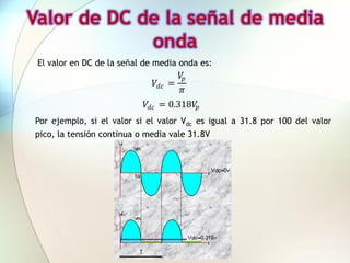 Valor de DC de la señal de media
             onda
 El valor en DC de la señal de media onda es:
                                       𝑉𝑝
                                𝑉 𝑑𝑐 =
                                       𝜋
                            𝑉 𝑑𝑐 = 0.318𝑉𝑝
Por ejemplo, si el valor si el valor Vdc es igual a 31.8 por 100 del valor
pico, la tensión continua o media vale 31.8V
 