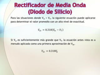 Rectificador de Media Onda
        (Diodo de Silicio)
Para las situaciones donde Vm > VT, la siguiente ecuación puede aplicarse
para determinar el valor promedio con un alto nivel de exactitud.


                        𝑉 𝑑𝑐 = 0.318 𝑉 𝑚 − 𝑉 𝑇


Si Vm es suficientemente más grande que VT, la ecuación antes vista es a
menudo aplicada como una primera aproximación de Vdc.

                           𝑉 𝑑𝑐 = 0.318𝑉𝑝
 