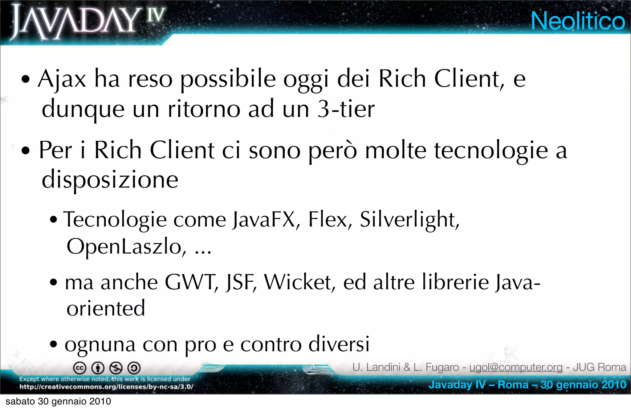 Neolitico

  • Ajax ha reso possibile oggi dei Rich Client, e
       dunque un ritorno ad un 3-tier
  • Per i Rich Client ci sono però molte tecnologie a
       disposizione
        • Tecnologie come JavaFX, Flex, Silverlight,
            OpenLaszlo, ...
        • ma anche GWT, JSF, Wicket, ed altre librerie Java-
            oriented
        • ognuna con pro e contro diversi
                                        U. Landini & L. Fugaro - ugol@computer.org - JUG Roma
                                                      Javaday IV – Roma – 30 gennaio 2010
sabato 30 gennaio 2010
 