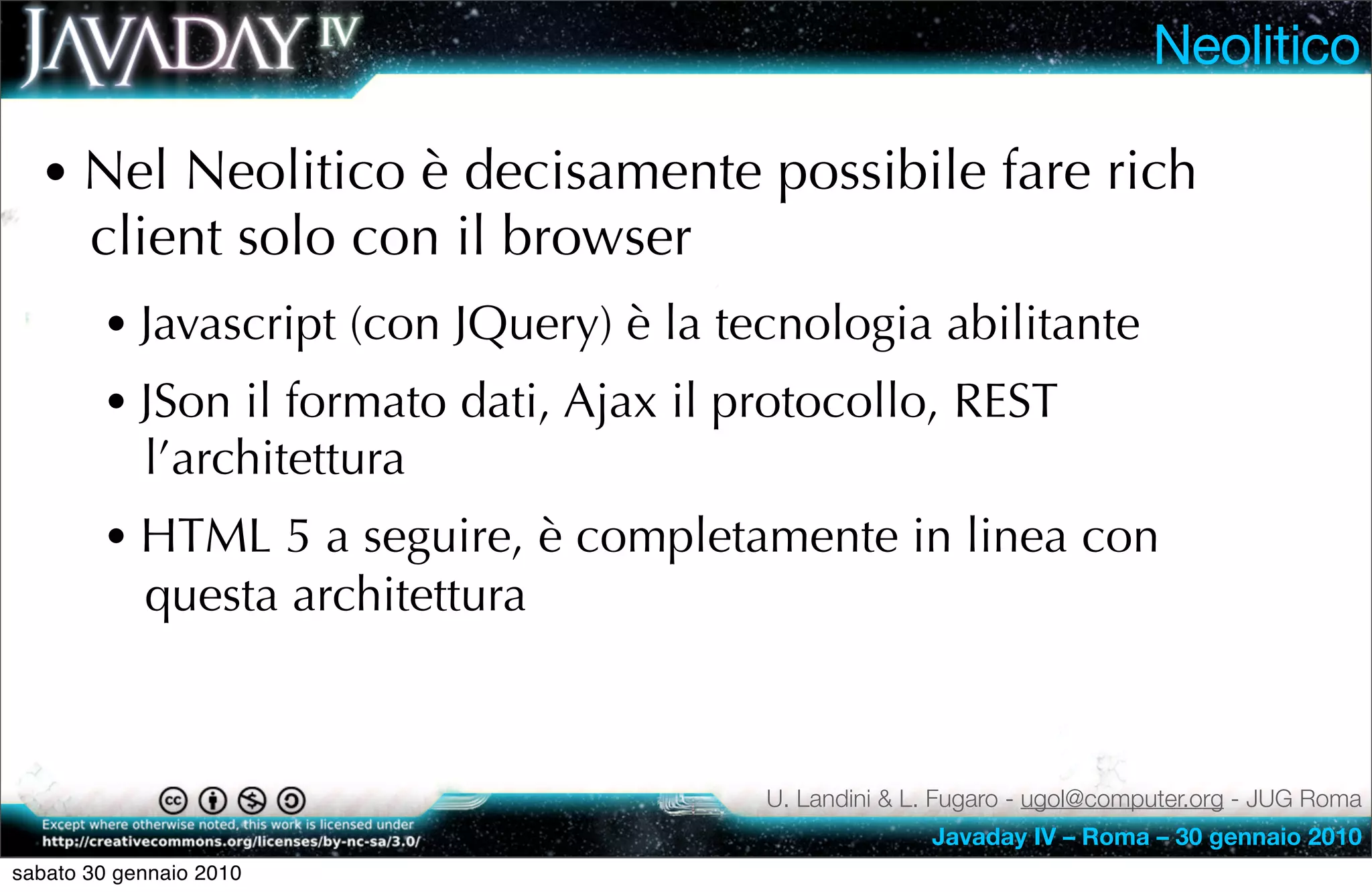 Neolitico

  • Nel Neolitico è decisamente possibile fare rich
       client solo con il browser
        • Javascript (con JQuery) è la tecnologia abilitante
        • JSon il formato dati, Ajax il protocollo, REST
            l’architettura
        • HTML 5 a seguire, è completamente in linea con
            questa architettura



                                         U. Landini & L. Fugaro - ugol@computer.org - JUG Roma
                                                       Javaday IV – Roma – 30 gennaio 2010
sabato 30 gennaio 2010
 