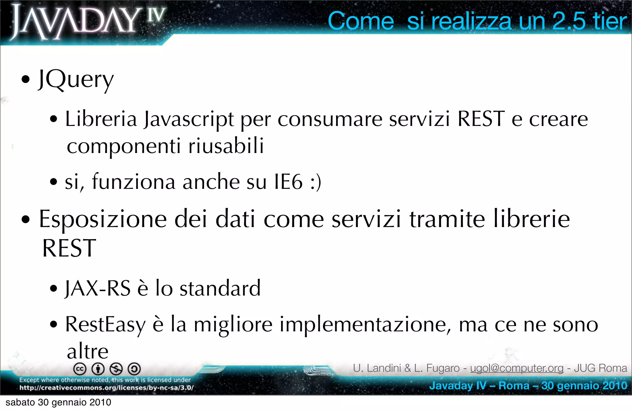 Come si realizza un 2.5 tier

  • JQuery
        • Libreria Javascript per consumare servizi REST e creare
            componenti riusabili
        • si, funziona anche su IE6 :)
  • Esposizione dei dati come servizi tramite librerie
       REST
        • JAX-RS è lo standard
        • RestEasy è la migliore implementazione, ma ce ne sono
            altre
                                           U. Landini & L. Fugaro - ugol@computer.org - JUG Roma
                                                         Javaday IV – Roma – 30 gennaio 2010
sabato 30 gennaio 2010
 
