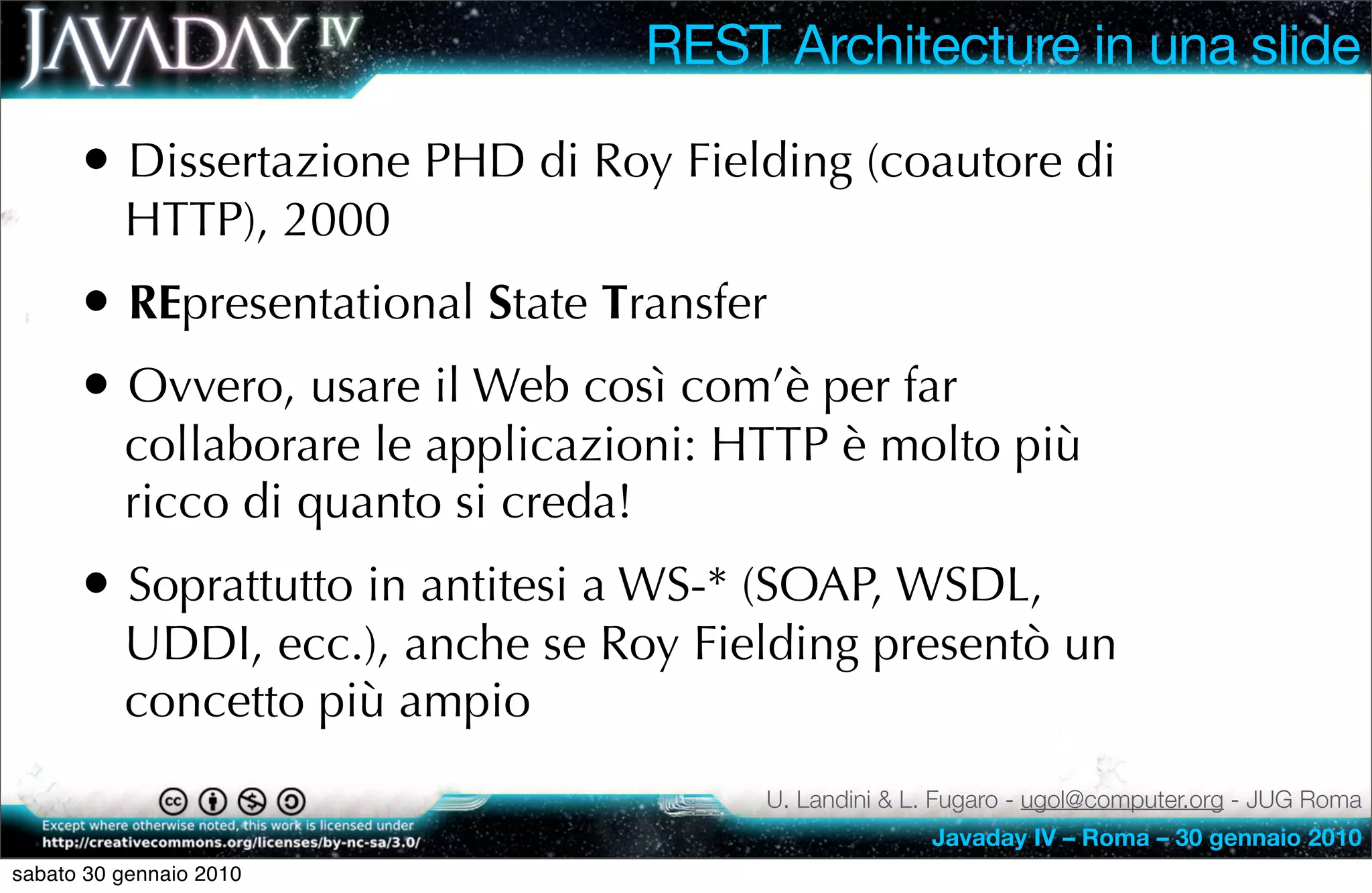 REST Architecture in una slide

      • Dissertazione PHD di Roy Fielding (coautore di
          HTTP), 2000
      • REpresentational State Transfer
      • Ovvero, usare il Web così com’è per far
          collaborare le applicazioni: HTTP è molto più
          ricco di quanto si creda!
      • Soprattutto in antitesi a WS-* (SOAP, WSDL,
          UDDI, ecc.), anche se Roy Fielding presentò un
          concetto più ampio
                                        U. Landini & L. Fugaro - ugol@computer.org - JUG Roma
                                                      Javaday IV – Roma – 30 gennaio 2010
sabato 30 gennaio 2010
 