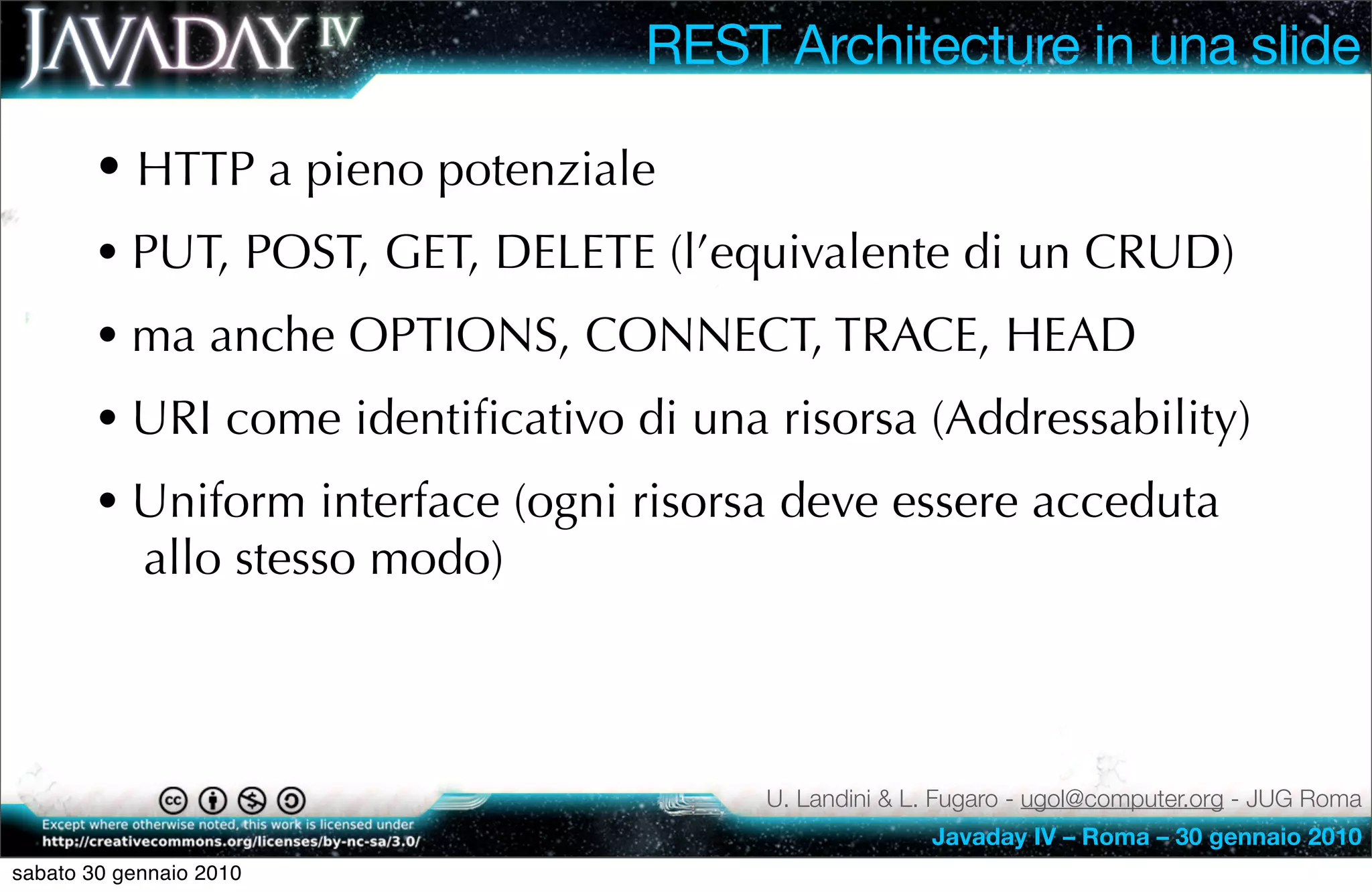 REST Architecture in una slide

        • HTTP a pieno potenziale
        • PUT, POST, GET, DELETE (l’equivalente di un CRUD)
        • ma anche OPTIONS, CONNECT, TRACE, HEAD
        • URI come identiﬁcativo di una risorsa (Addressability)
        • Uniform interface (ogni risorsa deve essere acceduta
            allo stesso modo)



                                        U. Landini & L. Fugaro - ugol@computer.org - JUG Roma
                                                      Javaday IV – Roma – 30 gennaio 2010
sabato 30 gennaio 2010
 
