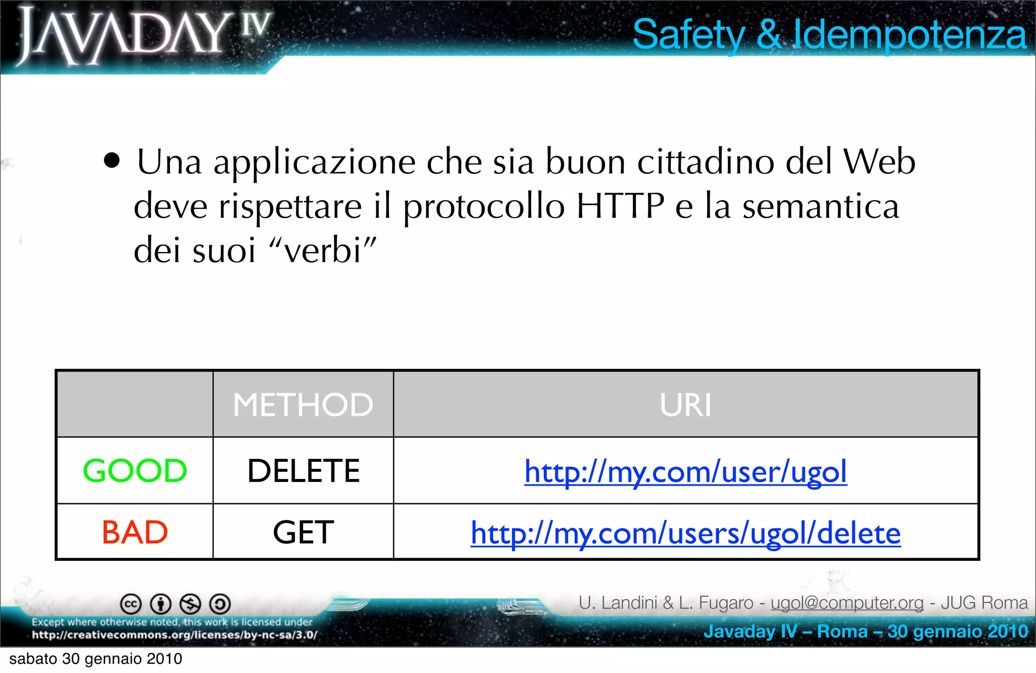 Safety & Idempotenza


           • Una applicazione che sia buon cittadino del Web
               deve rispettare il protocollo HTTP e la semantica
               dei suoi “verbi”



                         METHOD                     URI
         GOOD            DELETE        http://my.com/user/ugol
           BAD            GET       http://my.com/users/ugol/delete
                                           U. Landini & L. Fugaro - ugol@computer.org - JUG Roma
                                                         Javaday IV – Roma – 30 gennaio 2010
sabato 30 gennaio 2010
 