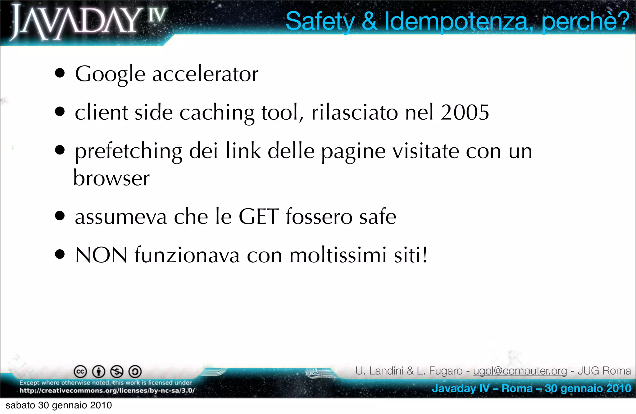 Safety & Idempotenza, perchè?

         • Google accelerator
         • client side caching tool, rilasciato nel 2005
         • prefetching dei link delle pagine visitate con un
             browser
         • assumeva che le GET fossero safe
         • NON funzionava con moltissimi siti!


                                         U. Landini & L. Fugaro - ugol@computer.org - JUG Roma
                                                       Javaday IV – Roma – 30 gennaio 2010
sabato 30 gennaio 2010
 
