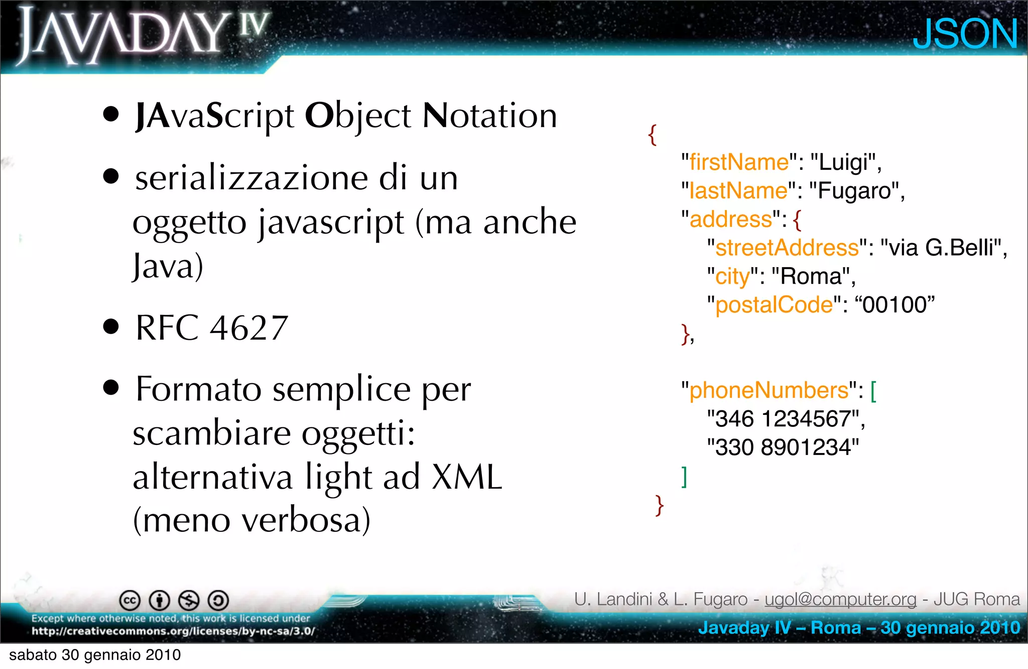 JSON
           • JAvaScript Object Notation           {

           • serializzazione di un                     "ﬁrstName": "Luigi",
                                                       "lastName": "Fugaro",
               oggetto javascript (ma anche            "address": {
                                                          "streetAddress": "via G.Belli",
               Java)                                      "city": "Roma",
                                                          "postalCode": “00100”
           • RFC 4627                                  },

           • Formato semplice per                      "phoneNumbers": [
                                                         "346 1234567",
               scambiare oggetti:                        "330 8901234"
               alternativa light ad XML                ]
                                                   }
               (meno verbosa)

                                          U. Landini & L. Fugaro - ugol@computer.org - JUG Roma
                                                        Javaday IV – Roma – 30 gennaio 2010
sabato 30 gennaio 2010
 